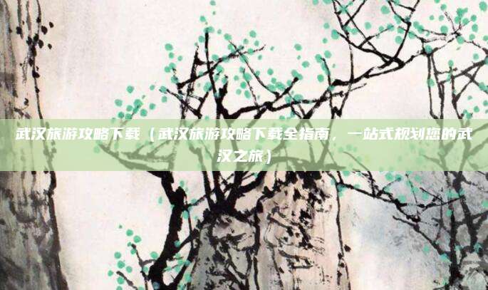 武汉旅游攻略下载(武汉旅游攻略下载全指南,一站式规划您的武汉之旅)