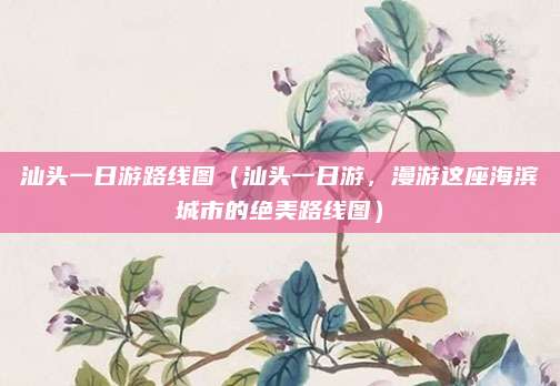 汕头一日游路线图(汕头一日游,漫游这座海滨城市的绝美路线图)