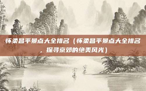 怀柔昌平景点大全排名(怀柔昌平景点大全排名,探寻京郊的绝美风光)