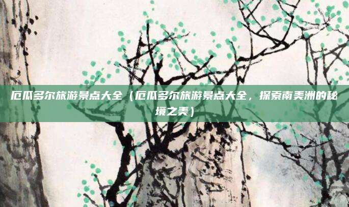 厄瓜多尔旅游景点大全(厄瓜多尔旅游景点大全,探索南美洲的秘境之美)