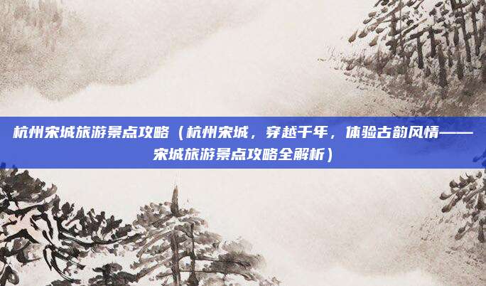 杭州宋城旅游景点攻略(杭州宋城,穿越千年,体验古韵风情——宋城旅游景点攻略全解析)