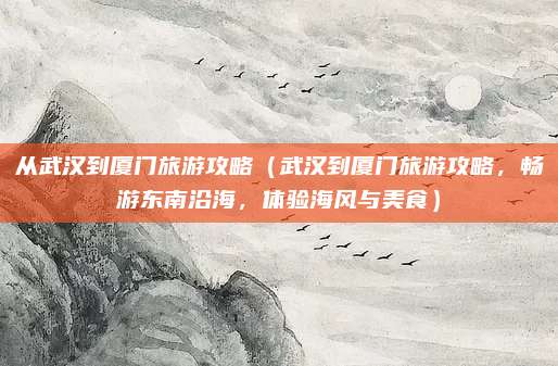 从武汉到厦门旅游攻略(武汉到厦门旅游攻略,畅游东南沿海,体验海风与美食)
