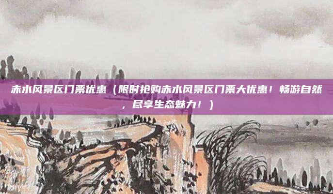 赤水风景区门票优惠(限时抢购赤水风景区门票大优惠!畅游自然,尽享生态魅力!)