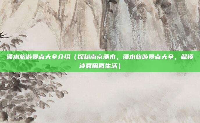 溧水旅游景点大全介绍(探秘南京溧水,溧水旅游景点大全,解锁诗意田园生活)