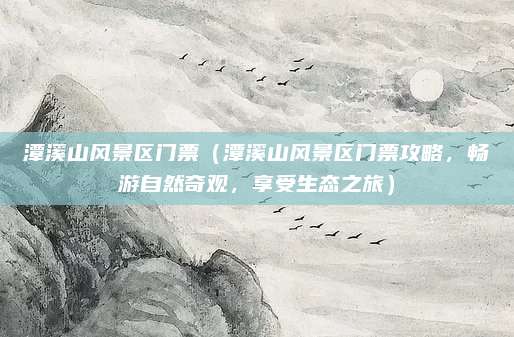 潭溪山风景区门票(潭溪山风景区门票攻略,畅游自然奇观,享受生态之旅)