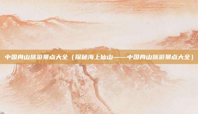 中国舟山旅游景点大全(探秘海上仙山——中国舟山旅游景点大全)