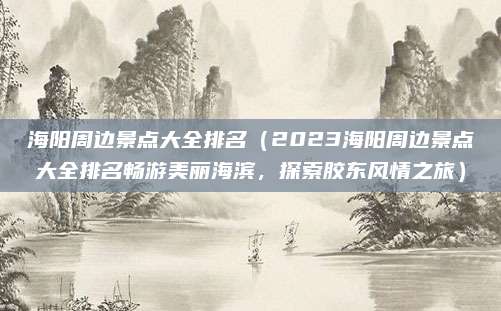 海阳周边景点大全排名(2023海阳周边景点大全排名畅游美丽海滨,探索胶东风情之旅)