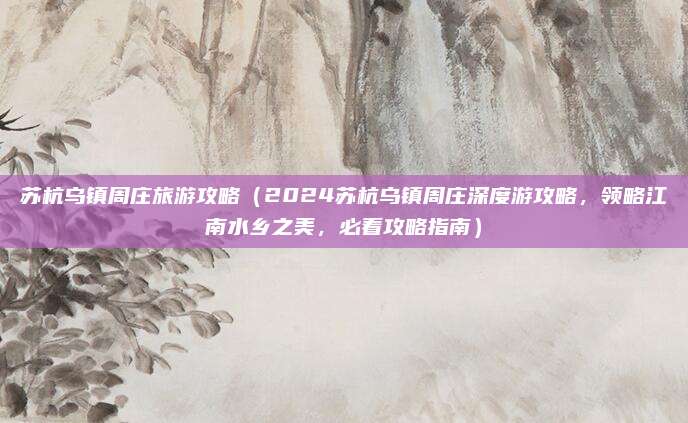 苏杭乌镇周庄旅游攻略(2024苏杭乌镇周庄深度游攻略,领略江南水乡之美,必看攻略指南)