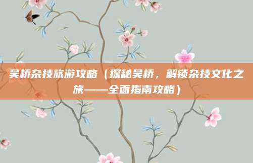 吴桥杂技旅游攻略(探秘吴桥,解锁杂技文化之旅——全面指南攻略)
