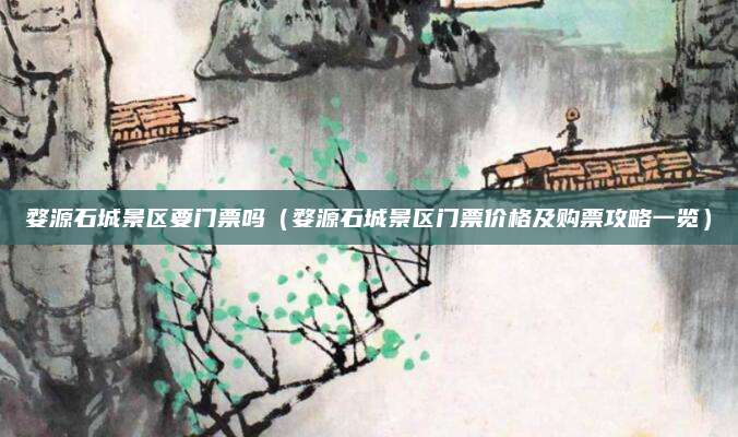婺源石城景区要门票吗(婺源石城景区门票价格及购票攻略一览)