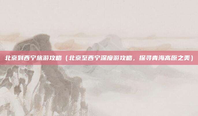 北京到西宁旅游攻略(北京至西宁深度游攻略,探寻青海高原之美)