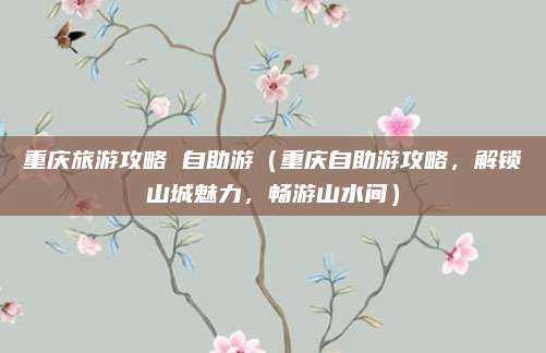 重庆旅游攻略 自助游(重庆自助游攻略,解锁山城魅力,畅游山水间)