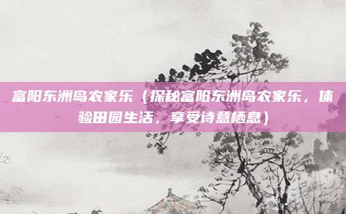 富阳东洲岛农家乐(探秘富阳东洲岛农家乐,体验田园生活,享受诗意栖息)