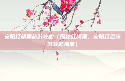 安阳红旗渠旅游攻略（探秘红旗渠，安阳红色旅游攻略指南）