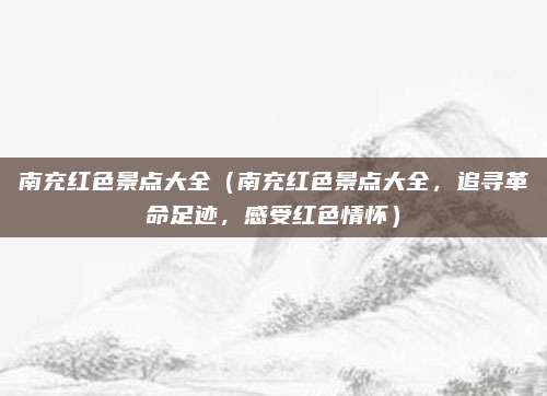 南充红色景点大全（南充红色景点大全，追寻革命足迹，感受红色情怀）