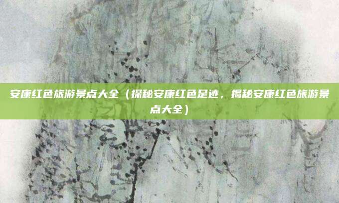 安康红色旅游景点大全（探秘安康红色足迹，揭秘安康红色旅游景点大全）