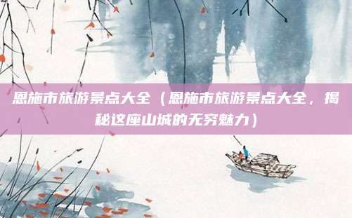 恩施市旅游景点大全(恩施市旅游景点大全,揭秘这座山城的无穷魅力)