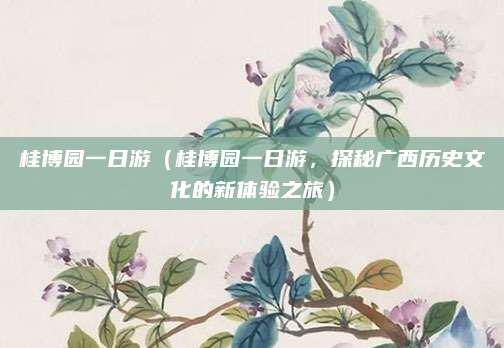 桂博园一日游(桂博园一日游,探秘广西历史文化的新体验之旅)