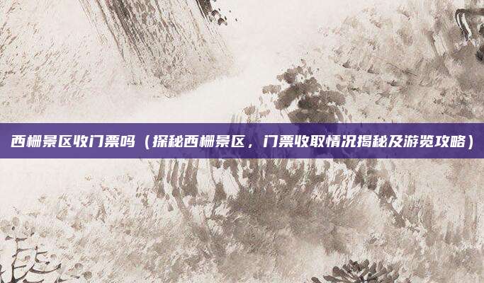 西栅景区收门票吗(探秘西栅景区,门票收取情况揭秘及游览攻略)