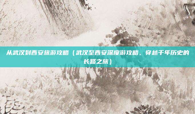 从武汉到西安旅游攻略(武汉至西安深度游攻略,穿越千年历史的长路之旅)