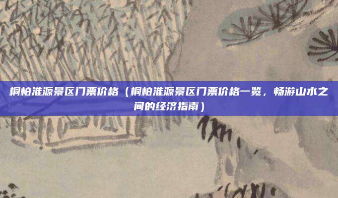 桐柏淮源景区门票价格(桐柏淮源景区门票价格一览,畅游山水之间的经济指南)