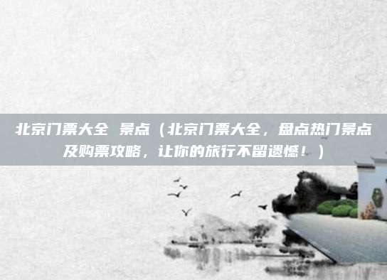 北京门票大全 景点(北京门票大全,盘点热门景点及购票攻略,让你的旅行不留遗憾!)