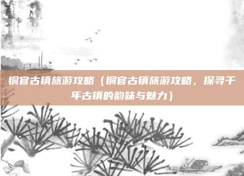 铜官古镇旅游攻略（铜官古镇旅游攻略，探寻千年古镇的韵味与魅力）