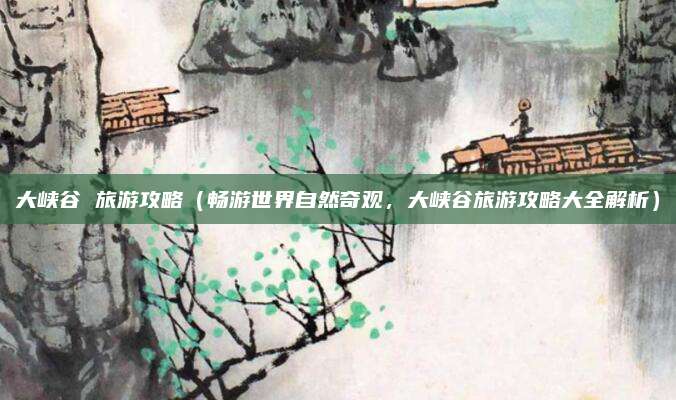 大峡谷 旅游攻略(畅游世界自然奇观,大峡谷旅游攻略大全解析)