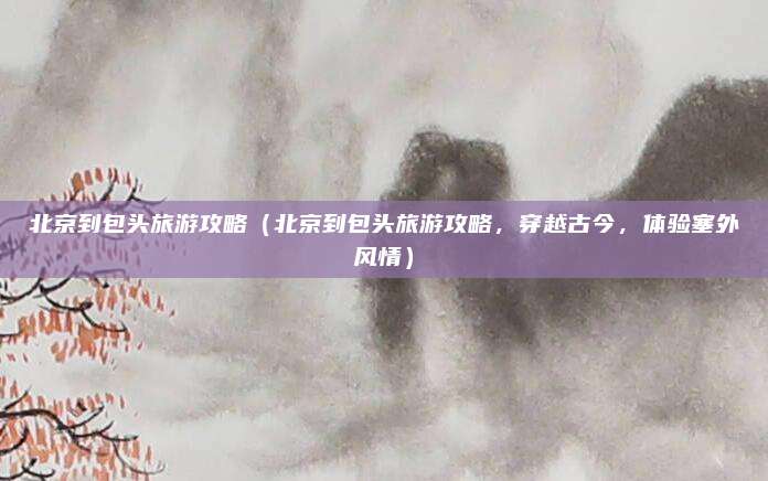 北京到包头旅游攻略（北京到包头旅游攻略，穿越古今，体验塞外风情）