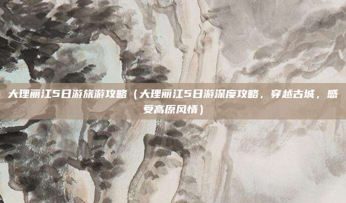 大理丽江5日游旅游攻略(大理丽江5日游深度攻略,穿越古城,感受高原风情)