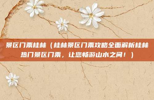 景区门票桂林(桂林景区门票攻略全面解析桂林热门景区门票,让您畅游山水之间!)