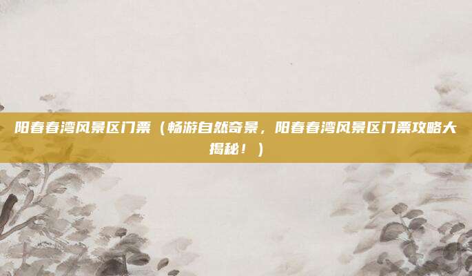 阳春春湾风景区门票（畅游自然奇景，阳春春湾风景区门票攻略大揭秘！）