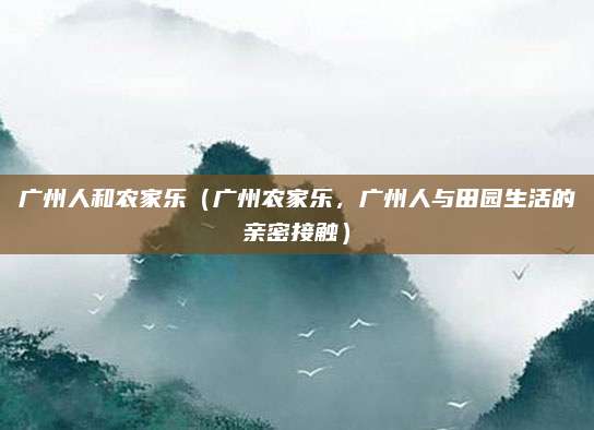 广州人和农家乐(广州农家乐,广州人与田园生活的亲密接触)