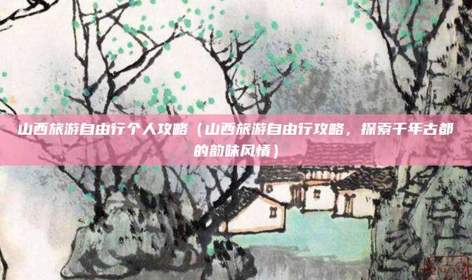 山西旅游自由行个人攻略（山西旅游自由行攻略，探索千年古都的韵味风情）