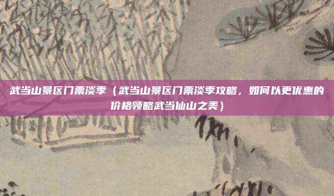 武当山景区门票淡季(武当山景区门票淡季攻略,如何以更优惠的价格领略武当仙山之美)