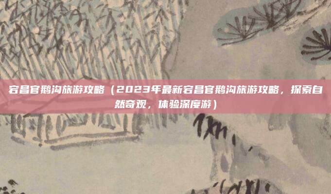 宕昌官鹅沟旅游攻略(2023年最新宕昌官鹅沟旅游攻略,探索自然奇观,体验深度游)