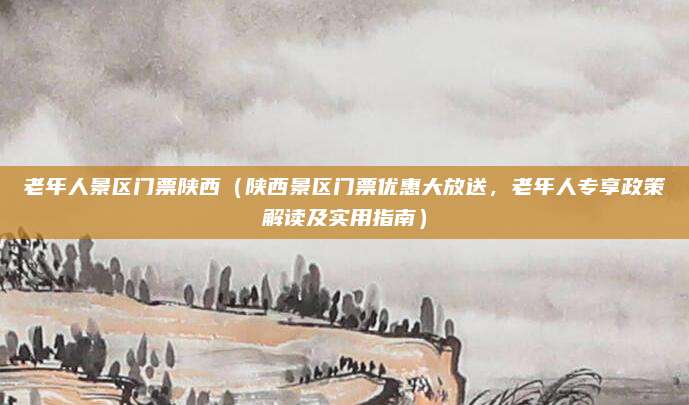 老年人景区门票陕西(陕西景区门票优惠大放送,老年人专享政策解读及实用指南)