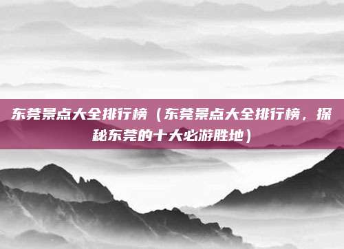 东莞景点大全排行榜(东莞景点大全排行榜,探秘东莞的十大必游胜地)