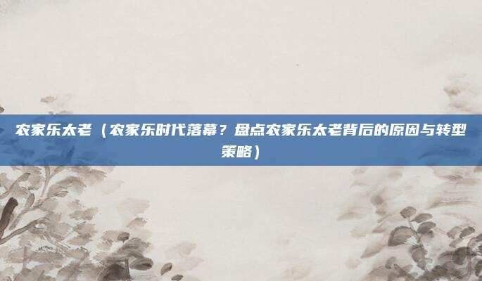 农家乐太老(农家乐时代落幕?盘点农家乐太老背后的原因与转型策略)