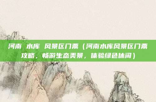 河南 水库 风景区门票(河南水库风景区门票攻略,畅游生态美景,体验绿色休闲)