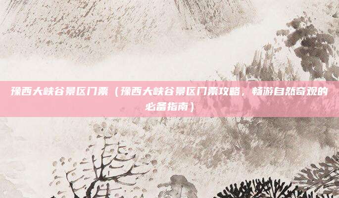 豫西大峡谷景区门票(豫西大峡谷景区门票攻略,畅游自然奇观的必备指南)