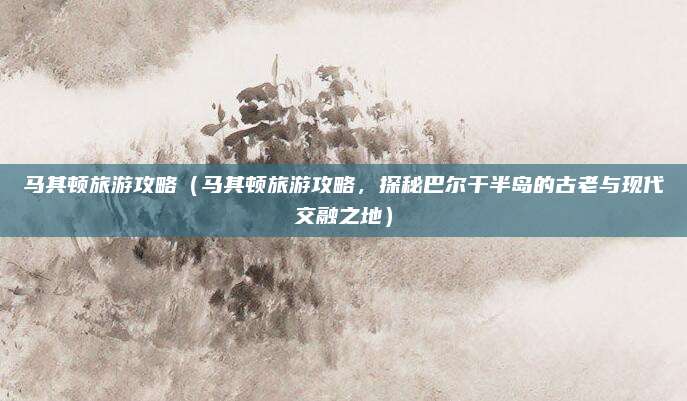 马其顿旅游攻略(马其顿旅游攻略,探秘巴尔干半岛的古老与现代交融之地)