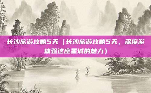 长沙旅游攻略5天（长沙旅游攻略5天，深度游体验这座星城的魅力）