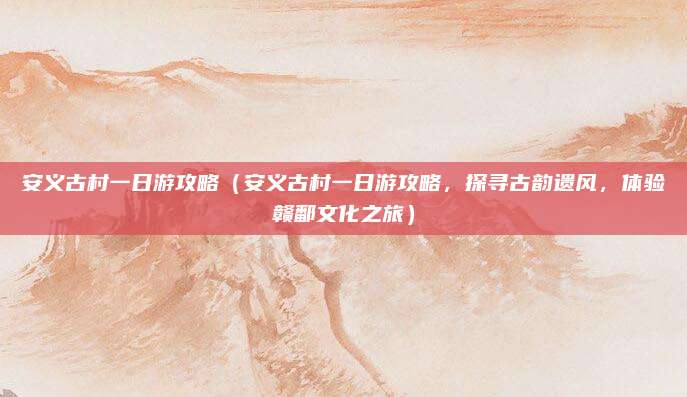 安义古村一日游攻略(安义古村一日游攻略,探寻古韵遗风,体验赣鄱文化之旅)