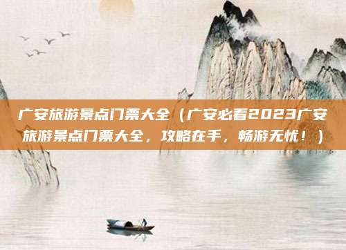 广安旅游景点门票大全（广安必看2023广安旅游景点门票大全，攻略在手，畅游无忧！）