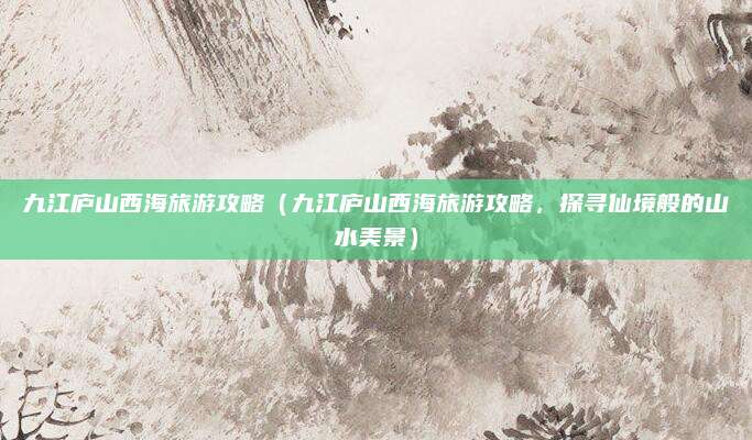 九江庐山西海旅游攻略(九江庐山西海旅游攻略,探寻仙境般的山水美景)