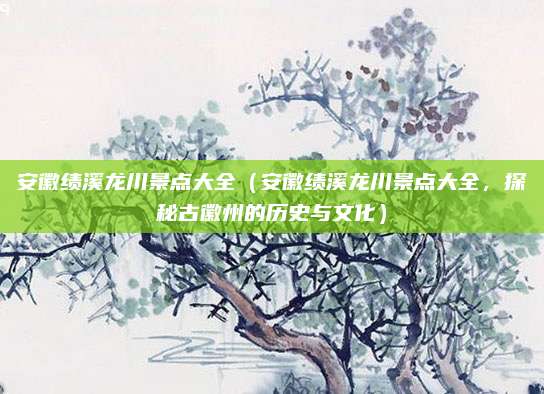 安徽绩溪龙川景点大全(安徽绩溪龙川景点大全,探秘古徽州的历史与文化)