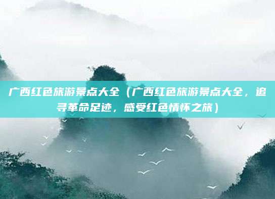 广西红色旅游景点大全(广西红色旅游景点大全,追寻革命足迹,感受红色情怀之旅)