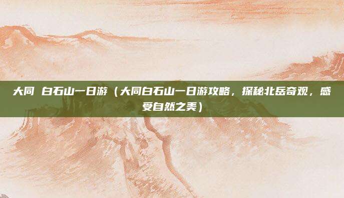 大同 白石山一日游(大同白石山一日游攻略,探秘北岳奇观,感受自然之美)