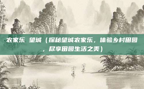 农家乐 望城（探秘望城农家乐，体验乡村田园，尽享田园生活之美）